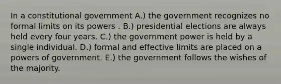 In a constitutional government A.) the government recognizes no formal limits on its powers . B.) presidential elections are always held every four years. C.) the government power is held by a single individual. D.) formal and effective limits are placed on a powers of government. E.) the government follows the wishes of the majority.