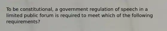 To be constitutional, a government regulation of speech in a limited public forum is required to meet which of the following requirements?