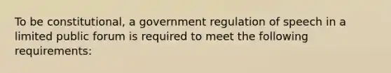 To be constitutional, a government regulation of speech in a limited public forum is required to meet the following requirements: