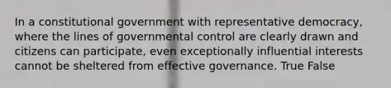 In a constitutional government with representative democracy, where the lines of governmental control are clearly drawn and citizens can participate, even exceptionally influential interests cannot be sheltered from effective governance. True False