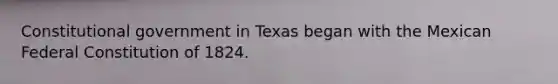 Constitutional government in Texas began with the Mexican Federal Constitution of 1824.