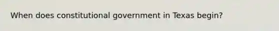 When does constitutional government in Texas begin?