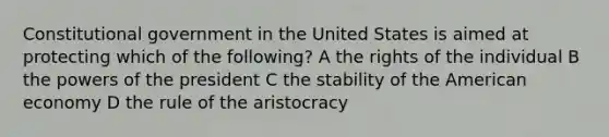 Constitutional government in the United States is aimed at protecting which of the following? A the rights of the individual B the powers of the president C the stability of the American economy D the rule of the aristocracy