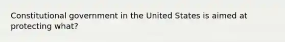 Constitutional government in the United States is aimed at protecting what?