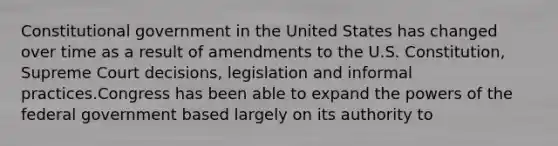 Constitutional government in the United States has changed over time as a result of amendments to the U.S. Constitution, Supreme Court decisions, legislation and informal practices.Congress has been able to expand the powers of the federal government based largely on its authority to