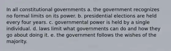 In all constitutional governments a. the government recognizes no formal limits on its power. b. presidential elections are held every four years. c. governmental power is held by a single individual. d. laws limit what governments can do and how they go about doing it. e. the government follows the wishes of the majority.