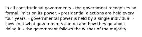 In all constitutional governments - the government recognizes no formal limits on its power. - presidential elections are held every four years. - governmental power is held by a single individual. - laws limit what governments can do and how they go about doing it. - the government follows the wishes of the majority.