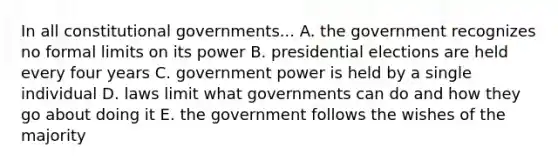 In all constitutional governments... A. the government recognizes no formal limits on its power B. presidential elections are held every four years C. government power is held by a single individual D. laws limit what governments can do and how they go about doing it E. the government follows the wishes of the majority