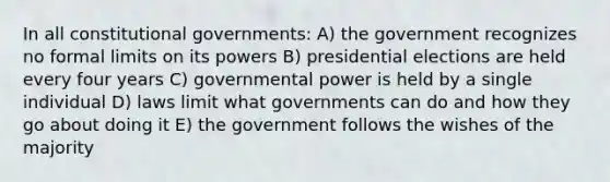 In all constitutional governments: A) the government recognizes no formal limits on its powers B) presidential elections are held every four years C) governmental power is held by a single individual D) laws limit what governments can do and how they go about doing it E) the government follows the wishes of the majority