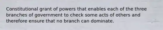 Constitutional grant of powers that enables each of the three branches of government to check some acts of others and therefore ensure that no branch can dominate.