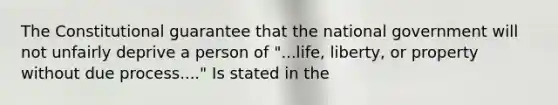 The Constitutional guarantee that the national government will not unfairly deprive a person of "...life, liberty, or property without due process...." Is stated in the