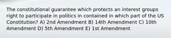 The constitutional guarantee which protects an interest groups right to participate in politics in contained in which part of the US Constitution? A) 2nd Amendment B) 14th Amendment C) 10th Amendment D) 5th Amendment E) 1st Amendment