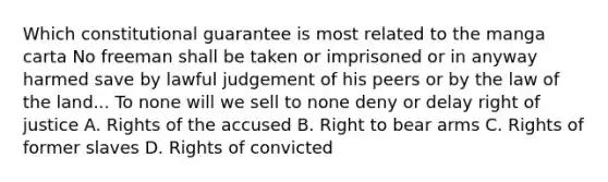 Which constitutional guarantee is most related to the manga carta No freeman shall be taken or imprisoned or in anyway harmed save by lawful judgement of his peers or by the law of the land... To none will we sell to none deny or delay right of justice A. Rights of the accused B. Right to bear arms C. Rights of former slaves D. Rights of convicted