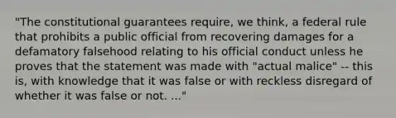 "The constitutional guarantees require, we think, a federal rule that prohibits a public official from recovering damages for a defamatory falsehood relating to his official conduct unless he proves that the statement was made with "actual malice" -- this is, with knowledge that it was false or with reckless disregard of whether it was false or not. ..."