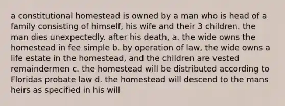 a constitutional homestead is owned by a man who is head of a family consisting of himself, his wife and their 3 children. the man dies unexpectedly. after his death, a. the wide owns the homestead in fee simple b. by operation of law, the wide owns a life estate in the homestead, and the children are vested remaindermen c. the homestead will be distributed according to Floridas probate law d. the homestead will descend to the mans heirs as specified in his will