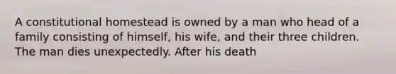 A constitutional homestead is owned by a man who head of a family consisting of himself, his wife, and their three children. The man dies unexpectedly. After his death