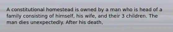 A constitutional homestead is owned by a man who is head of a family consisting of himself, his wife, and their 3 children. The man dies unexpectedly. After his death,