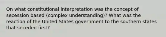 On what constitutional interpretation was the concept of secession based (complex understanding)? What was the reaction of the United States government to the southern states that seceded first?