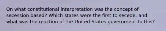 On what constitutional interpretation was the concept of secession based? Which states were the first to secede, and what was the reaction of the United States government to this?