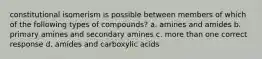 constitutional isomerism is possible between members of which of the following types of compounds? a. amines and amides b. primary amines and secondary amines c. more than one correct response d. amides and carboxylic acids