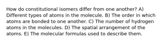 How do constitutional isomers differ from one another? A) Different types of atoms in the molecule. B) The order in which atoms are bonded to one another. C) The number of hydrogen atoms in the molecules. D) The spatial arrangement of the atoms. E) The molecular formulas used to describe them.