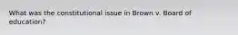 What was the constitutional issue in Brown v. Board of education?