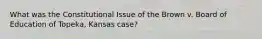 What was the Constitutional Issue of the Brown v. Board of Education of Topeka, Kansas case?