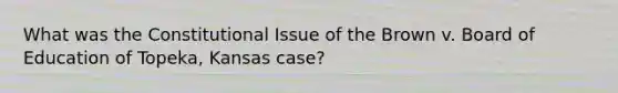 What was the Constitutional Issue of the Brown v. Board of Education of Topeka, Kansas case?