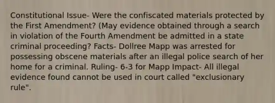 Constitutional Issue- Were the confiscated materials protected by the First Amendment? (May evidence obtained through a search in violation of the Fourth Amendment be admitted in a state criminal proceeding? Facts- Dollree Mapp was arrested for possessing obscene materials after an illegal police search of her home for a criminal. Ruling- 6-3 for Mapp Impact- All illegal evidence found cannot be used in court called "exclusionary rule".