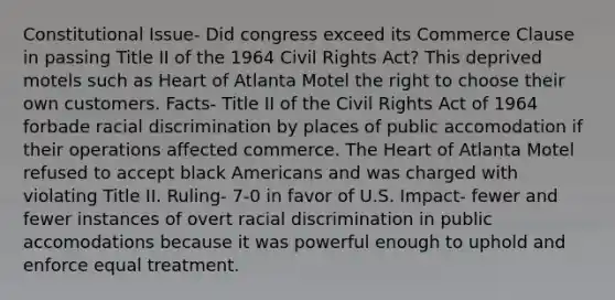 Constitutional Issue- Did congress exceed its Commerce Clause in passing Title II of the 1964 Civil Rights Act? This deprived motels such as Heart of Atlanta Motel the right to choose their own customers. Facts- Title II of the Civil Rights Act of 1964 forbade racial discrimination by places of public accomodation if their operations affected commerce. The Heart of Atlanta Motel refused to accept black Americans and was charged with violating Title II. Ruling- 7-0 in favor of U.S. Impact- fewer and fewer instances of overt racial discrimination in public accomodations because it was powerful enough to uphold and enforce equal treatment.