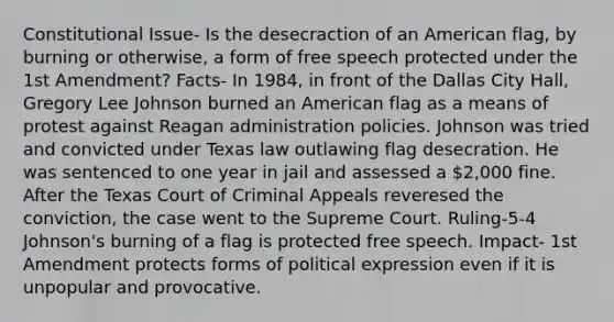 Constitutional Issue- Is the desecraction of an American flag, by burning or otherwise, a form of free speech protected under the 1st Amendment? Facts- In 1984, in front of the Dallas City Hall, Gregory Lee Johnson burned an American flag as a means of protest against Reagan administration policies. Johnson was tried and convicted under Texas law outlawing flag desecration. He was sentenced to one year in jail and assessed a 2,000 fine. After the Texas Court of Criminal Appeals reveresed the conviction, the case went to the Supreme Court. Ruling-5-4 Johnson's burning of a flag is protected free speech. Impact- 1st Amendment protects forms of political expression even if it is unpopular and provocative.