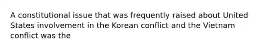 A constitutional issue that was frequently raised about United States involvement in the Korean conflict and the Vietnam conflict was the