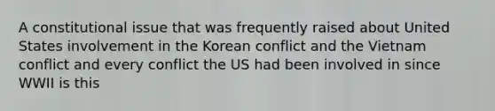 A constitutional issue that was frequently raised about United States involvement in the Korean conflict and the Vietnam conflict and every conflict the US had been involved in since WWII is this