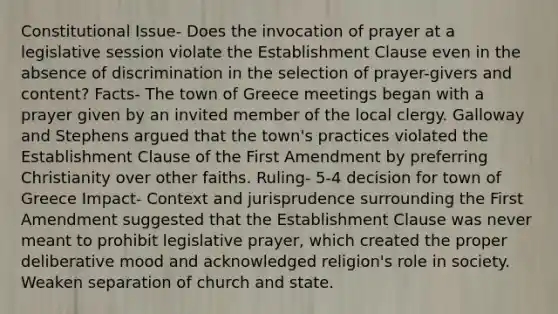 Constitutional Issue- Does the invocation of prayer at a legislative session violate the Establishment Clause even in the absence of discrimination in the selection of prayer-givers and content? Facts- The town of Greece meetings began with a prayer given by an invited member of the local clergy. Galloway and Stephens argued that the town's practices violated the Establishment Clause of the First Amendment by preferring Christianity over other faiths. Ruling- 5-4 decision for town of Greece Impact- Context and jurisprudence surrounding the First Amendment suggested that the Establishment Clause was never meant to prohibit legislative prayer, which created the proper deliberative mood and acknowledged religion's role in society. Weaken separation of church and state.