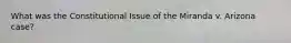 What was the Constitutional Issue of the Miranda v. Arizona case?