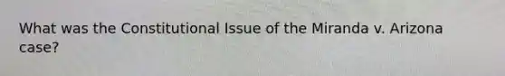 What was the Constitutional Issue of the Miranda v. Arizona case?