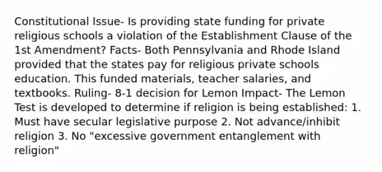 Constitutional Issue- Is providing state funding for private religious schools a violation of the Establishment Clause of the 1st Amendment? Facts- Both Pennsylvania and Rhode Island provided that the states pay for religious private schools education. This funded materials, teacher salaries, and textbooks. Ruling- 8-1 decision for Lemon Impact- The Lemon Test is developed to determine if religion is being established: 1. Must have secular legislative purpose 2. Not advance/inhibit religion 3. No "excessive government entanglement with religion"