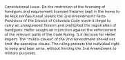 Constitutional Issue- Do the restriction of the licensing of handguns and requirement licensed firearms kept in the home to be kept nonfunctional violate the 2nd Amendment? Facts- Provisions of the District of Columbia Code made it illegal to carry an unregistered firearm and prohibited the registration of handguns. Heller sought an injunction against the enforcement of the relevant parts of the Code Ruling- 5-4 decision for Heller Impact- The "militia clause" of the 2nd Amendment should not limit the operative clause. The ruling protects the individual right to keep and bear arms, without limiting the 2nd Amendment to military purposes.