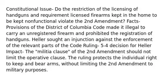 Constitutional Issue- Do the restriction of the licensing of handguns and requirement licensed firearms kept in the home to be kept nonfunctional violate the 2nd Amendment? Facts- Provisions of the District of Columbia Code made it illegal to carry an unregistered firearm and prohibited the registration of handguns. Heller sought an injunction against the enforcement of the relevant parts of the Code Ruling- 5-4 decision for Heller Impact- The "militia clause" of the 2nd Amendment should not limit the operative clause. The ruling protects the individual right to keep and bear arms, without limiting the 2nd Amendment to military purposes.