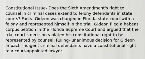 Constitutional Issue- Does the Sixth Amendment's right to counsel in criminal cases extend to felony defendants in state courts? Facts- Gideon was charged in Florida state court with a felony and represented himself in the trial. Gideon filed a habeas corpus petition in the Florida Supreme Court and argued that the trial court's decision violated his constitutional right to be represented by counsel. Ruling- unanimous decision for Gideon Impact- Indigent criminal defendants have a constitutional right to a court-​​appointed lawyer.