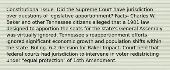 Constitutional Issue- Did the Supreme Court have jurisdiction over questions of legislative apportionment? Facts- Charles W. Baker and other Tennessee citizens alleged that a 1901 law designed to apportion the seats for the state's General Assembly was virtually ignored, Tennessee's reapportionment efforts ignored significant economic growth and population shifts within the state. Ruling- 6-2 decision for Baker Impact- Court held that federal courts had jurisdiction to intervene in voter redistricting under "equal protection" of 14th Amendment.