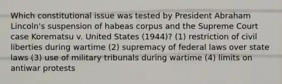 Which constitutional issue was tested by President <a href='https://www.questionai.com/knowledge/kdhEeg3XpP-abraham-lincoln' class='anchor-knowledge'>abraham lincoln</a>'s suspension of habeas corpus and the Supreme Court case Korematsu v. United States (1944)? (1) restriction of <a href='https://www.questionai.com/knowledge/kAEhMjdkhr-civil-liberties' class='anchor-knowledge'>civil liberties</a> during wartime (2) supremacy of federal laws over state laws (3) use of military tribunals during wartime (4) limits on antiwar protests