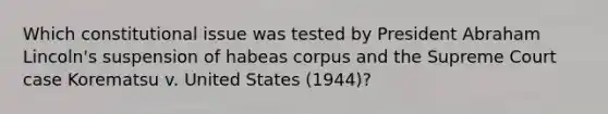 Which constitutional issue was tested by President Abraham Lincoln's suspension of habeas corpus and the Supreme Court case Korematsu v. United States (1944)?