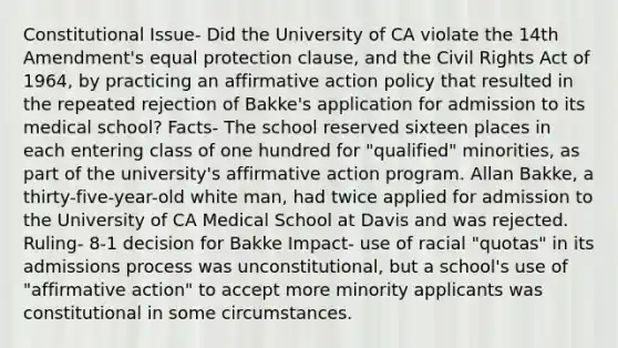 Constitutional Issue- Did the University of CA violate the 14th Amendment's equal protection clause, and the Civil Rights Act of 1964, by practicing an affirmative action policy that resulted in the repeated rejection of Bakke's application for admission to its medical school? Facts- The school reserved sixteen places in each entering class of one hundred for "qualified" minorities, as part of the university's affirmative action program. Allan Bakke, a thirty-five-year-old white man, had twice applied for admission to the University of CA Medical School at Davis and was rejected. Ruling- 8-1 decision for Bakke Impact- use of racial "quotas" in its admissions process was unconstitutional, but a school's use of "affirmative action" to accept more minority applicants was constitutional in some circumstances.