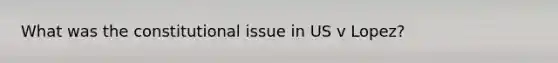 What was the constitutional issue in US v Lopez?