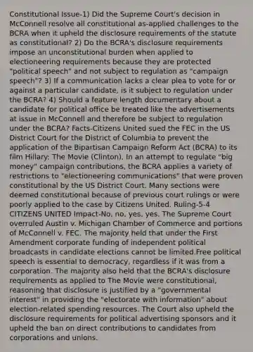 Constitutional Issue-1) Did the Supreme Court's decision in McConnell resolve all constitutional as-applied challenges to the BCRA when it upheld the disclosure requirements of the statute as constitutional? 2) Do the BCRA's disclosure requirements impose an unconstitutional burden when applied to electioneering requirements because they are protected "political speech" and not subject to regulation as "campaign speech"? 3) If a communication lacks a clear plea to vote for or against a particular candidate, is it subject to regulation under the BCRA? 4) Should a feature length documentary about a candidate for political office be treated like the advertisements at issue in McConnell and therefore be subject to regulation under the BCRA? Facts-Citizens United sued the FEC in the US District Court for the District of Columbia to prevent the application of the Bipartisan Campaign Reform Act (BCRA) to its film Hillary: The Movie (Clinton). In an attempt to regulate "big money" campaign contributions, the BCRA applies a variety of restrictions to "electioneering communications" that were proven constitutional by the US District Court. Many sections were deemed constitutional because of previous court rulings or were poorly applied to the case by Citizens United. Ruling-5-4 CITIZENS UNITED Impact-No, no, yes, yes. The Supreme Court overruled Austin v. Michigan Chamber of Commerce and portions of McConnell v. FEC. The majority held that under the First Amendment corporate funding of independent political broadcasts in candidate elections cannot be limited.Free political speech is essential to democracy, regardless if it was from a corporation. The majority also held that the BCRA's disclosure requirements as applied to The Movie were constitutional, reasoning that disclosure is justified by a "governmental interest" in providing the "electorate with information" about election-related spending resources. The Court also upheld the disclosure requirements for political advertising sponsors and it upheld the ban on direct contributions to candidates from corporations and unions.