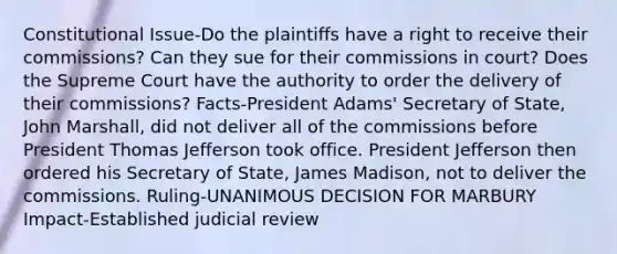 Constitutional Issue-Do the plaintiffs have a right to receive their commissions? Can they sue for their commissions in court? Does the Supreme Court have the authority to order the delivery of their commissions? Facts-President Adams' Secretary of State, John Marshall, did not deliver all of the commissions before President Thomas Jefferson took office. President Jefferson then ordered his Secretary of State, James Madison, not to deliver the commissions. Ruling-UNANIMOUS DECISION FOR MARBURY Impact-Established judicial review