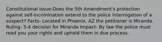 Constitutional Issue-Does the 5th Amendment's protection against self-incrimination extend to the police interrogation of a suspect? Facts- Located in Phoenix, AZ the petitioner is Miranda. Ruling- 5-4 decision for Miranda Impact- By law the police must read you your rights and uphold them in due process.