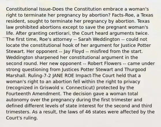 Constitutional Issue-Does the Constitution embrace a woman's right to terminate her pregnancy by abortion? Facts-Roe, a Texas resident, sought to terminate her pregnancy by abortion. Texas law prohibited abortions except to save the pregnant woman's life. After granting certiorari, the Court heard arguments twice. The first time, Roe's attorney -- Sarah Weddington -- could not locate the constitutional hook of her argument for Justice Potter Stewart. Her opponent -- Jay Floyd -- misfired from the start. Weddington sharpened her constitutional argument in the second round. Her new opponent -- Robert Flowers -- came under strong questioning from Justices Potter Stewart and Thurgood Marshall. Ruling-7-2 JANE ROE Impact-The Court held that a woman's right to an abortion fell within the right to privacy (recognized in Griswold v. Connecticut) protected by the Fourteenth Amendment. The decision gave a woman total autonomy over the pregnancy during the first trimester and defined different levels of state interest for the second and third trimesters. As a result, the laws of 46 states were affected by the Court's ruling.