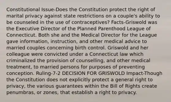 Constitutional Issue-Does the Constitution protect the right of marital privacy against state restrictions on a couple's ability to be counseled in the use of contraceptives? Facts-Griswold was the Executive Director of the Planned Parenthood League of Connecticut. Both she and the Medical Director for the League gave information, instruction, and other medical advice to married couples concerning birth control. Griswold and her colleague were convicted under a Connecticut law which criminalized the provision of counselling, and other medical treatment, to married persons for purposes of preventing conception. Ruling-7-2 DECISION FOR GRISWOLD Impact-Though the Constitution does not explicitly protect a general right to privacy, the various guarantees within the Bill of Rights create penumbras, or zones, that establish a right to privacy.